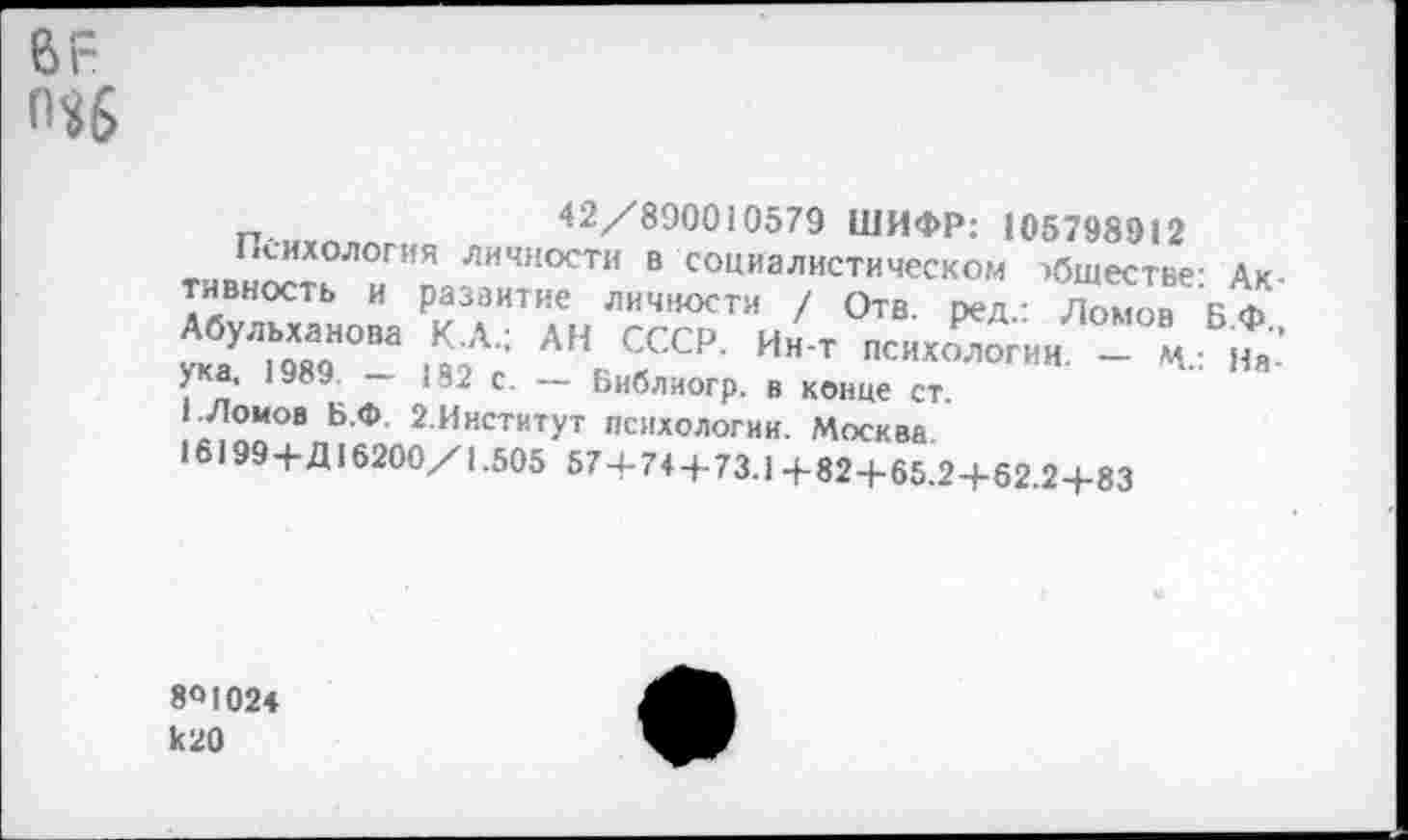 ﻿еи-
о$б
42/890010579 ШИФР: 105798912
Психология личности в социалистическом обществе- Активность и развитие личности / Отв. ред.: Ломов Б Ф X ,«ном шА; АНЛССР- Ин т - В«.Б,*: ука, 1989. — |82 с. — Ьиблиогр. в конце ст.
1./Томов Б.Ф. 2.Институт психологии. Москва
•6199+Д16200/1.505 57+74+73.1 +82+65.2+62.2+83
801024 к20